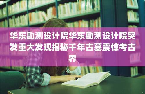 华东勘测设计院华东勘测设计院突发重大发现揭秘千年古墓震惊考古界