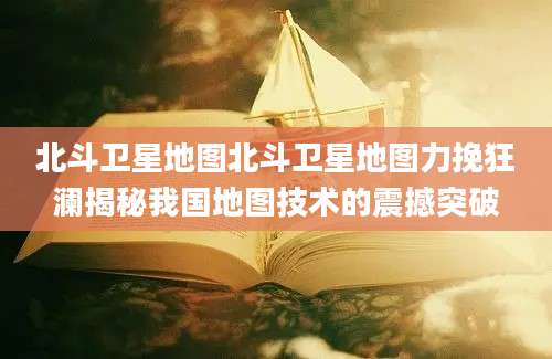 北斗卫星地图北斗卫星地图力挽狂澜揭秘我国地图技术的震撼突破
