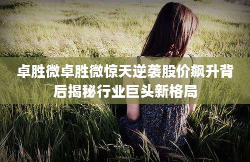卓胜微卓胜微惊天逆袭股价飙升背后揭秘行业巨头新格局