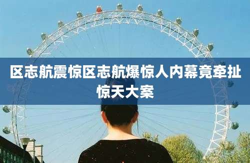 区志航震惊区志航爆惊人内幕竟牵扯惊天大案