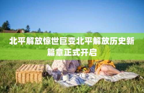 北平解放惊世巨变北平解放历史新篇章正式开启