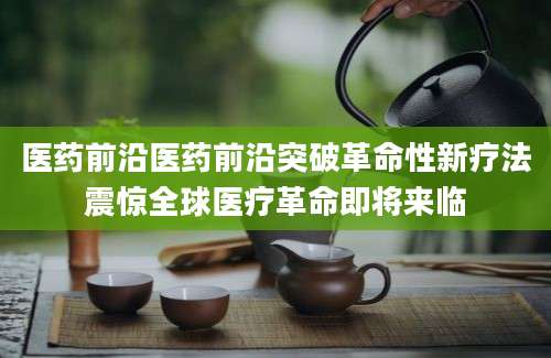医药前沿医药前沿突破革命性新疗法震惊全球医疗革命即将来临