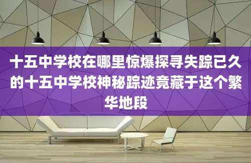 十五中学校在哪里惊爆探寻失踪已久的十五中学校神秘踪迹竟藏于这个繁华地段