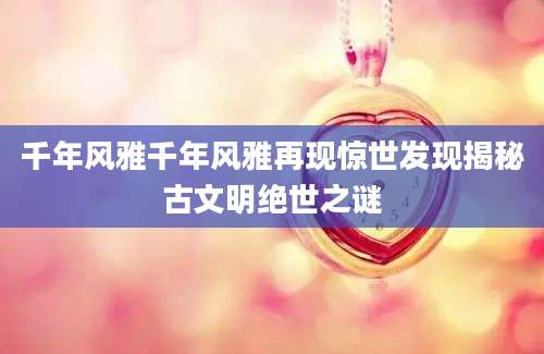 千年风雅千年风雅再现惊世发现揭秘古文明绝世之谜