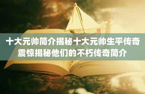 十大元帅简介揭秘十大元帅生平传奇震惊揭秘他们的不朽传奇简介