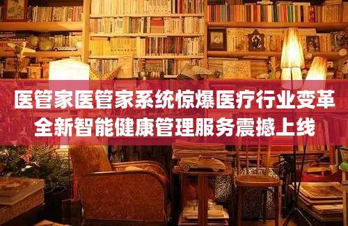 医管家医管家系统惊爆医疗行业变革全新智能健康管理服务震撼上线