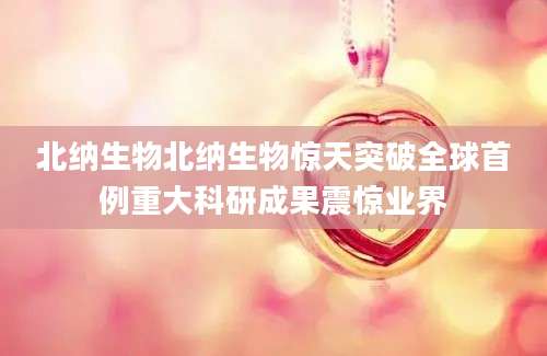 北纳生物北纳生物惊天突破全球首例重大科研成果震惊业界