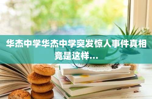 华杰中学华杰中学突发惊人事件真相竟是这样...