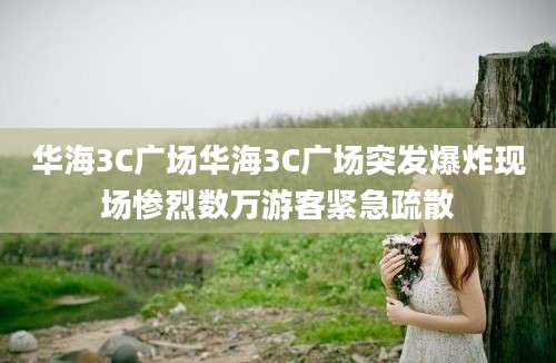 华海3C广场华海3C广场突发爆炸现场惨烈数万游客紧急疏散