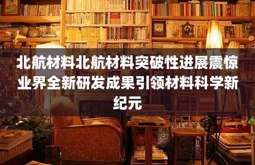 北航材料北航材料突破性进展震惊业界全新研发成果引领材料科学新纪元