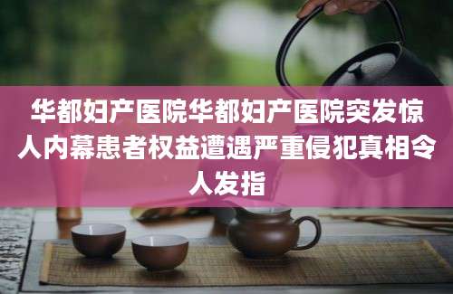 华都妇产医院华都妇产医院突发惊人内幕患者权益遭遇严重侵犯真相令人发指
