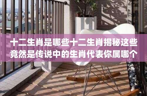 十二生肖是哪些十二生肖揭秘这些竟然是传说中的生肖代表你属哪个