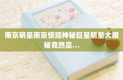 南京明星南京惊现神秘巨星明星大揭秘竟然是...