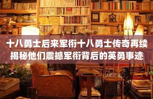 十八勇士后来军衔十八勇士传奇再续揭秘他们震撼军衔背后的英勇事迹