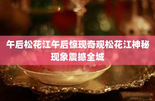 午后松花江午后惊现奇观松花江神秘现象震撼全城