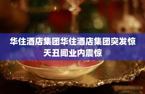 华住酒店集团华住酒店集团突发惊天丑闻业内震惊