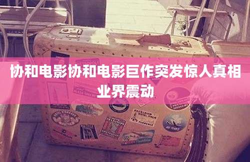协和电影协和电影巨作突发惊人真相业界震动