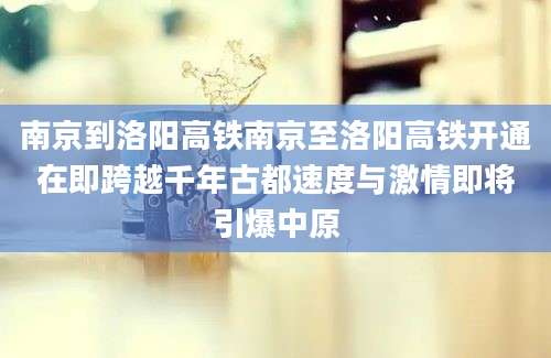 南京到洛阳高铁南京至洛阳高铁开通在即跨越千年古都速度与激情即将引爆中原
