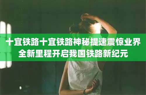 十宜铁路十宜铁路神秘提速震惊业界全新里程开启我国铁路新纪元