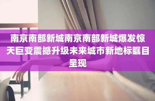 南京南部新城南京南部新城爆发惊天巨变震撼升级未来城市新地标瞩目呈现