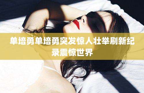 单培勇单培勇突发惊人壮举刷新纪录震惊世界