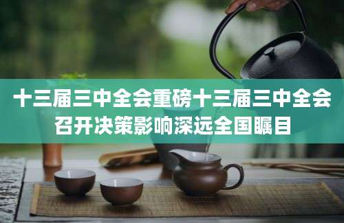 十三届三中全会重磅十三届三中全会召开决策影响深远全国瞩目