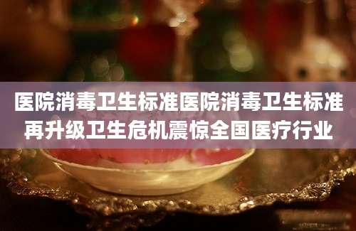 医院消毒卫生标准医院消毒卫生标准再升级卫生危机震惊全国医疗行业