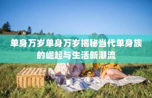 单身万岁单身万岁揭秘当代单身族的崛起与生活新潮流