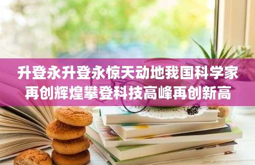 升登永升登永惊天动地我国科学家再创辉煌攀登科技高峰再创新高