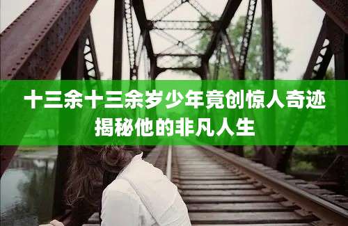 十三余十三余岁少年竟创惊人奇迹揭秘他的非凡人生