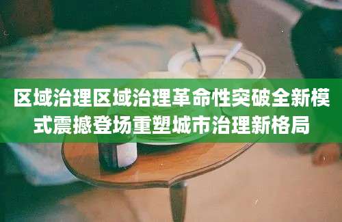 区域治理区域治理革命性突破全新模式震撼登场重塑城市治理新格局