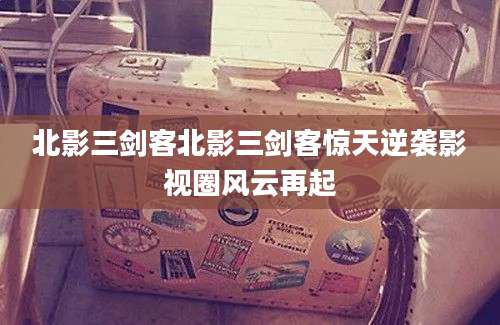 北影三剑客北影三剑客惊天逆袭影视圈风云再起