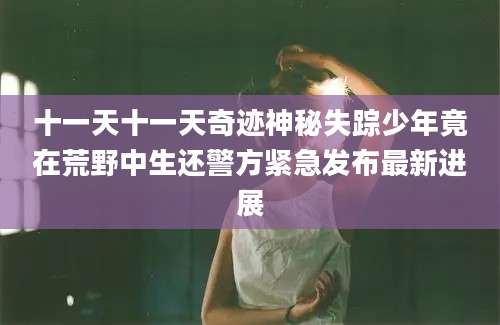 十一天十一天奇迹神秘失踪少年竟在荒野中生还警方紧急发布最新进展