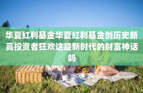 华夏红利基金华夏红利基金创历史新高投资者狂欢这是新时代的财富神话吗