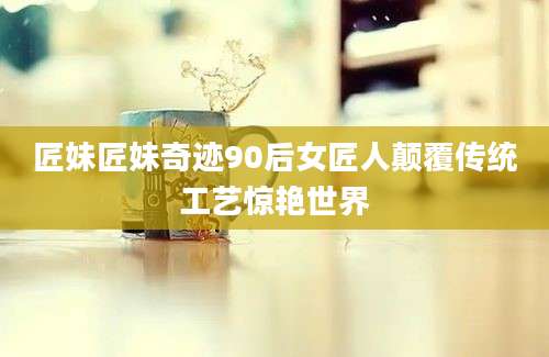 匠妹匠妹奇迹90后女匠人颠覆传统工艺惊艳世界
