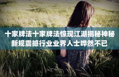 十家牌法十家牌法惊现江湖揭秘神秘新规震撼行业业界人士哗然不已