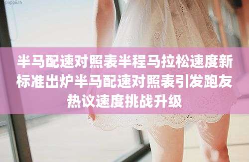 半马配速对照表半程马拉松速度新标准出炉半马配速对照表引发跑友热议速度挑战升级