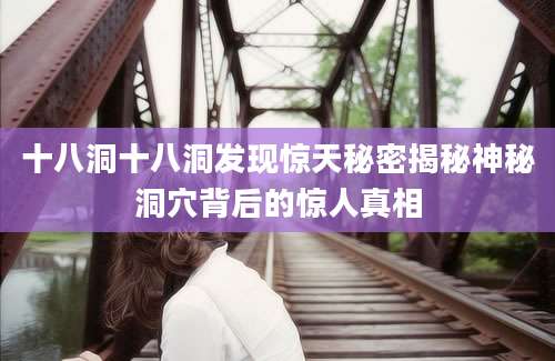 十八洞十八洞发现惊天秘密揭秘神秘洞穴背后的惊人真相