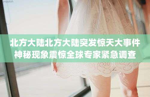 北方大陆北方大陆突发惊天大事件神秘现象震惊全球专家紧急调查
