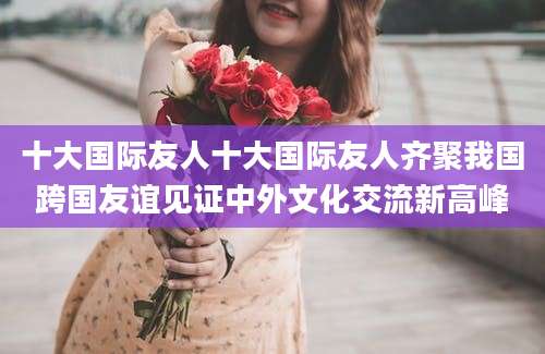 十大国际友人十大国际友人齐聚我国跨国友谊见证中外文化交流新高峰