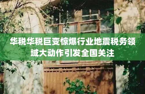 华税华税巨变惊爆行业地震税务领域大动作引发全国关注