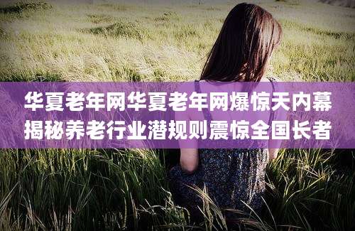 华夏老年网华夏老年网爆惊天内幕揭秘养老行业潜规则震惊全国长者