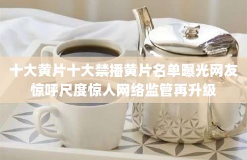十大黄片十大禁播黄片名单曝光网友惊呼尺度惊人网络监管再升级