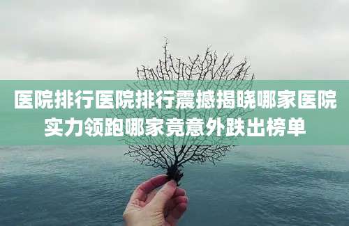 医院排行医院排行震撼揭晓哪家医院实力领跑哪家竟意外跌出榜单