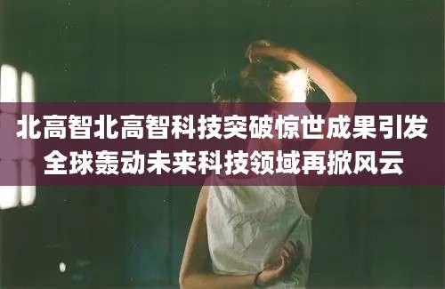 北高智北高智科技突破惊世成果引发全球轰动未来科技领域再掀风云