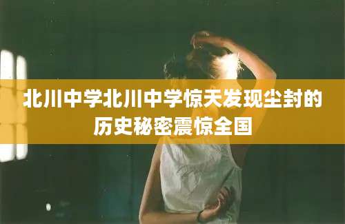 北川中学北川中学惊天发现尘封的历史秘密震惊全国