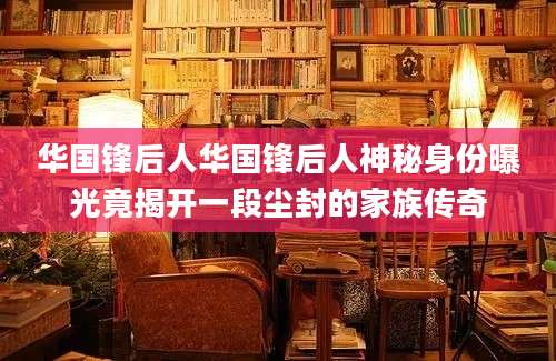 华国锋后人华国锋后人神秘身份曝光竟揭开一段尘封的家族传奇