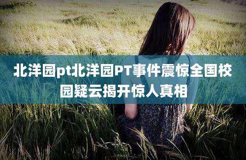 北洋园pt北洋园PT事件震惊全国校园疑云揭开惊人真相