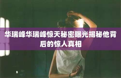 华瑞峰华瑞峰惊天秘密曝光揭秘他背后的惊人真相