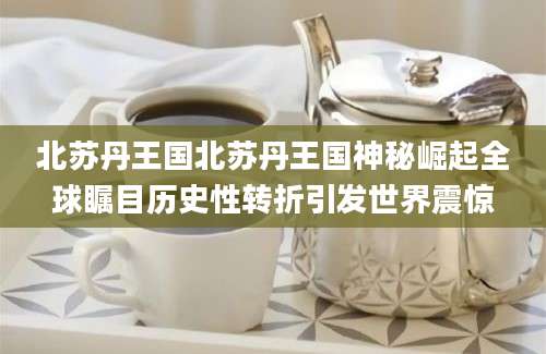 北苏丹王国北苏丹王国神秘崛起全球瞩目历史性转折引发世界震惊